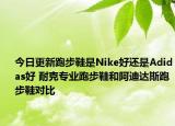 今日更新跑步鞋是Nike好还是Adidas好 耐克专业跑步鞋和阿迪达斯跑步鞋对比