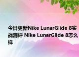 今日更新Nike LunarGlide 8实战测评 Nike LunarGlide 8怎么样