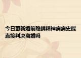 今日更新婚前隐瞒精神病病史能直接判决离婚吗