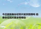 今日更新身份证照片能穿圆领吗 拍身份证照片要求有哪些