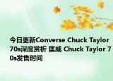 今日更新Converse Chuck Taylor 70s深度赏析 匡威 Chuck Taylor 70s发售时间