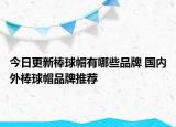 今日更新棒球帽有哪些品牌 国内外棒球帽品牌推荐