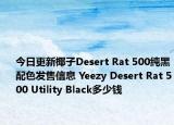 今日更新椰子Desert Rat 500纯黑配色发售信息 Yeezy Desert Rat 500 Utility Black多少钱