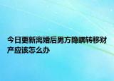 今日更新离婚后男方隐瞒转移财产应该怎么办