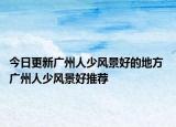 今日更新广州人少风景好的地方 广州人少风景好推荐