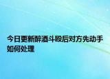 今日更新醉酒斗殴后对方先动手如何处理