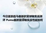 今日更新彪马最新款篮球鞋实战测评 Puma最新篮球鞋实战性能如何