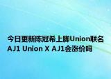 今日更新陈冠希上脚Union联名AJ1 Union X AJ1会涨价吗