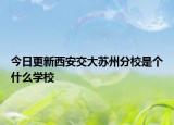 今日更新西安交大苏州分校是个什么学校