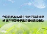 今日更新2022端午节亲子游去哪里好 端午节带孩子出游最佳选择去处