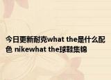 今日更新耐克what the是什么配色 nikewhat the球鞋集锦