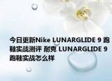 今日更新Nike LUNARGLIDE 9 跑鞋实战测评 耐克 LUNARGLIDE 9 跑鞋实战怎么样