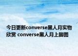 今日更新converse黑人月实物欣赏 converse黑人月上脚图