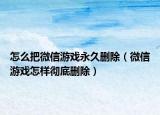 怎么把微信游戏永久删除（微信游戏怎样彻底删除）