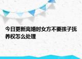 今日更新离婚时女方不要孩子抚养权怎么处理