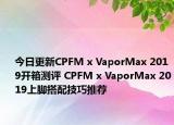 今日更新CPFM x VaporMax 2019开箱测评 CPFM x VaporMax 2019上脚搭配技巧推荐