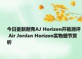 今日更新耐克AJ Horizon开箱测评 Air Jordan Horizon实物细节赏析