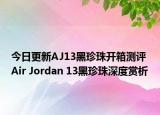 今日更新AJ13黑珍珠开箱测评 Air Jordan 13黑珍珠深度赏析