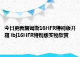 今日更新詹姆斯16HFR特别版开箱 lbj16HFR特别版实物欣赏