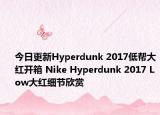 今日更新Hyperdunk 2017低帮大红开箱 Nike Hyperdunk 2017 Low大红细节欣赏
