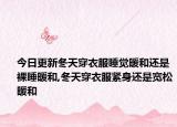 今日更新冬天穿衣服睡觉暖和还是裸睡暖和,冬天穿衣服紧身还是宽松暖和