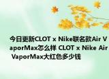 今日更新CLOT x Nike联名款Air VaporMax怎么样 CLOT x Nike Air VaporMax大红色多少钱