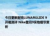 今日更新耐克LUNARGLIDE 9开箱测评 Nike登月9实物细节赏析