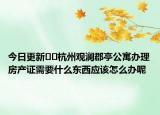 今日更新﻿﻿杭州观澜郡亭公寓办理房产证需要什么东西应该怎么办呢