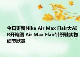 今日更新Nike Air Max Flair大AIR开箱图 Air Max Flair针织鞋实物细节欣赏