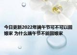 今日更新2022年端午节可不可以回娘家 为什么端午节不能回娘家