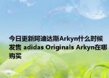 今日更新阿迪达斯Arkyn什么时候发售 adidas Originals Arkyn在哪购买
