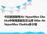 今日更新耐克Air VaporMax Chukka中帮纯黑配色怎么样 Nike Air VaporMax Chukka多少钱
