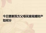 今日更新双方父母买房离婚财产如何分
