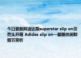 今日更新阿迪达斯superstar slip on贝壳头开箱 Adidas slip on一脚蹬休闲鞋细节赏析