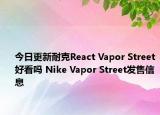 今日更新耐克React Vapor Street好看吗 Nike Vapor Street发售信息
