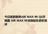 今日更新耐克AIR MAX 98 QS开箱图 AIR MAX 98龙珠配色赏析测评