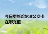 今日更新哈尔滨公交卡在哪充值