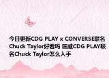 今日更新CDG PLAY x CONVERSE联名Chuck Taylor好看吗 匡威CDG PLAY联名Chuck Taylor怎么入手