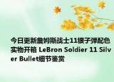 今日更新詹姆斯战士11银子弹配色实物开箱 LeBron Soldier 11 Silver Bullet细节鉴赏