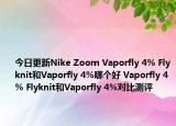 今日更新Nike Zoom Vaporfly 4% Flyknit和Vaporfly 4%哪个好 Vaporfly 4% Flyknit和Vaporfly 4%对比测评