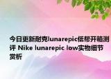 今日更新耐克lunarepic低帮开箱测评 Nike lunarepic low实物细节赏析