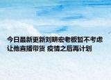 今日最新更新刘畊宏老板暂不考虑让他直播带货 疫情之后再计划