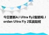 今日更新AJ Ultra fly2耐磨吗 Jordan Ultra Fly 2实战如何