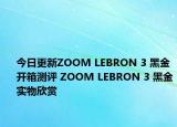今日更新ZOOM LEBRON 3 黑金开箱测评 ZOOM LEBRON 3 黑金实物欣赏