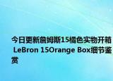 今日更新詹姆斯15橘色实物开箱 LeBron 15Orange Box细节鉴赏
