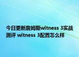 今日更新詹姆斯witness 3实战测评 witness 3配置怎么样