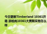 今日更新Timberland 10361开箱 添柏岚10361大黄靴实物怎么样