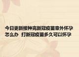 今日更新接种完新冠疫苗意外怀孕怎么办  打新冠疫苗多久可以怀孕