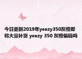 今日更新2019年yeezy350灰橙即将大量补货 yeezy 350 灰橙偏码吗