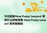 今日更新Vans Fuzzy Leopard 系列什么时候发售 Vans Fuzzy Leopard 系列有哪些